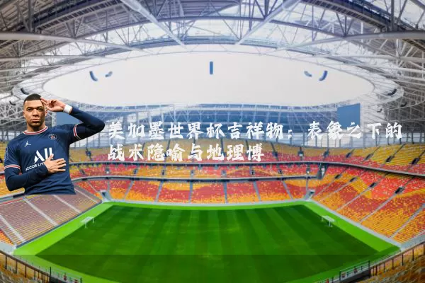 美加墨世界杯吉祥物：表象之下的战术隐喻与地理博弈